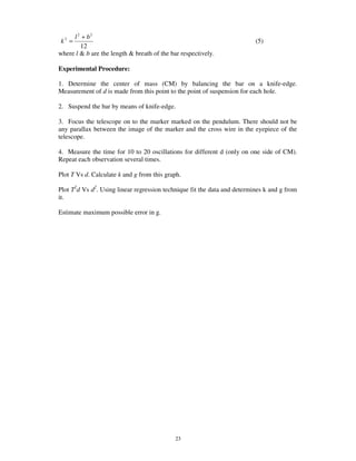l 2 + b2
k2 =                                                                      (5)
        12
where l & b are the length & breath of the bar respectively.

Experimental Procedure:

1. Determine the center of mass (CM) by balancing the bar on a knife-edge.
Measurement of d is made from this point to the point of suspension for each hole.

2. Suspend the bar by means of knife-edge.

3. Focus the telescope on to the marker marked on the pendulum. There should not be
any parallax between the image of the marker and the cross wire in the eyepiece of the
telescope.

4. Measure the time for 10 to 20 oscillations for different d (only on one side of CM).
Repeat each observation several times.

Plot T Vs d. Calculate k and g from this graph.

Plot T2d Vs d2. Using linear regression technique fit the data and determines k and g from
it.

Estimate maximum possible error in g.




                                             23
 