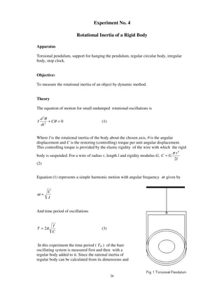 Experiment No. 4

                        Rotational Inertia of a Rigid Body

Apparatus

Torsional pendulum, support for hanging the pendulum, regular circular body, irregular
body, stop clock.


Objective:

To measure the rotational inertia of an object by dynamic method.


Theory

The equation of motion for small undamped rotational oscillations is

    d 2θ
I        + Cθ = 0                       (1)
    dt 2


Where I is the rotational inertia of the body about the chosen axis, is the angular
displacement and C is the restoring (controlling) torque per unit angular displacement.
This controlling torque is provided by the elastic rigidity of the wire with which the rigid
                                                                                   π r4
body is suspended. For a wire of radius r, length l and rigidity modulus G, C = G
                                                                                    2l
(2)


Equation (1) represents a simple harmonic motion with angular frequency ω given by


        C
ω=
        I


And time period of oscillations


            I
T = 2π                                  (3)
            C


 In this experiment the time period ( TO ) of the bare
oscillating system is measured first and then with a
regular body added to it. Since the rational inertia of
regular body can be calculated from its dimensions and


                                              26
 