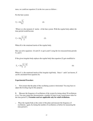 mass, we could use equation (3) in the two cases as follows :


For the bare system


           I0
T0 = 2π                                 (4)
           C


 Where I0 is the moment of inertia of the bare system. With the regular body added, the
time period would become


           I0 + K
T1 = 2π                                    (5)
              C


Where K is the rotational inertia of the regular body.


One can solve equations (4) and (5) to get I0 and C using the two measured time periods
T0 and Tl


If the given irregular body replaces the regular body then equation (5) gets modified to


            I0 + X
 TX = 2π                                                                           (6)
               C


Where X is the rotational inertia of the irregular rigid body . Since I and C are known, X
can be calculated from equation (6).


Experimental Procedure


1. First ensure that the plate of the oscillating system is horizontal. You may have to
adjust the leveling ring for this purpose.


2. Measure the frequency of oscillations of the system by timing about 30 oscillations
or so. You may repeat the measurements a number of times to get a good mean value for
the time period T0. Formulae used are applicable only for small oscillations.


3.    Place the regular body at the center of the plate and measure the frequency of
     oscillations again, by timing the number of oscillations as before for measuring the
     time period Tl.



                                              27
 