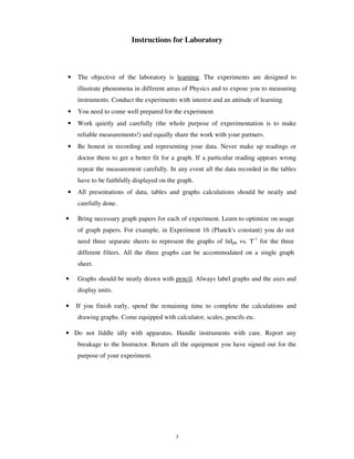 Instructions for Laboratory



•   The objective of the laboratory is learning. The experiments are designed to
    illustrate phenomena in different areas of Physics and to expose you to measuring
    instruments. Conduct the experiments with interest and an attitude of learning.
•   You need to come well prepared for the experiment
•   Work quietly and carefully (the whole purpose of experimentation is to make
    reliable measurements!) and equally share the work with your partners.
•   Be honest in recording and representing your data. Never make up readings or
    doctor them to get a better fit for a graph. If a particular reading appears wrong
    repeat the measurement carefully. In any event all the data recorded in the tables
    have to be faithfully displayed on the graph.
•   All presentations of data, tables and graphs calculations should be neatly and
    carefully done.

•   Bring necessary graph papers for each of experiment. Learn to optimize on usage
    of graph papers. For example, in Experiment 16 (Planck's constant) you do not
    need three separate sheets to represent the graphs of lnIph vs. T-1 for the three
    different filters. All the three graphs can be accommodated on a single graph
    sheet.

•   Graphs should be neatly drawn with pencil. Always label graphs and the axes and
    display units.

•   If you finish early, spend the remaining time to complete the calculations and
    drawing graphs. Come equipped with calculator, scales, pencils etc.

• Do not fiddle idly with apparatus. Handle instruments with care. Report any
    breakage to the Instructor. Return all the equipment you have signed out for the
    purpose of your experiment.




                                          3
 