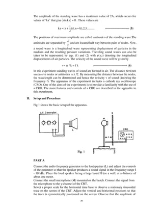 The amplitude of the standing wave has a maximum value of 2A, which occurs for
      values of ‘kx’ that give sin kx = 0 . These values are

                                   1
                          kx = (n + )π , n = 0,1,2,3..........         ------------------------ (5)
                                   2

      The positions of maximum amplitude are called antinodes of the standing wave.The
                                   λ
      antinodes are separated by      and are located half way between pairs of nodes. Now,
                                   2
      a sound wave is a longitudinal wave representing displacement of particles in the
      medium and the resulting pressure variations. Traveling sound waves can also be
      taken to be represented by eqs. (1) and (2) with y(x,t) denoting the longitudinal
      displacements of air particles. The velocity of the sound wave will be given by

                              v=       /k=f                 ---------------------------------- (6)
      In this experiment standing waves of sound are formed in air. The distance between
      successive nodes or antinodes is /2. By measuring the distance between the nodes,
      the wavelength can be determined and hence the velocity v of sound (knowing the
      frequency f). The apparatus of the experiment includes a cathode ray oscilloscope
      (CRO). One of the aims of the experiments is to provide a familiarity with the use of
      a CRO. The main features and controls of a CRO are described in the appendix to
      this experiment.

II.   Setup and Procedure

      Fig 1 shows the basic setup of the apparatus.




      PART A
      Connect the audio frequency generator to the loudspeaker (L) and adjust the controls
      of the generator so that the speaker produces a sound signal in the frequency range I
      - 10 kHz. Place the loud speaker facing a large board B (or a wall) at a distance of
      about one meter.
      Connect the small microphone (M) mounted on the bench. Connect the signal from
      the microphone to the y-channel of the CRT.
      Select a proper scale for the horizontal time base to observe a stationary sinusoidal
      trace on the screen of the CRT. Adjust the vertical and horizontal positions so that
      the trace is symmetrically positioned on the screen. Observe that the amplitude of

                                                30
 