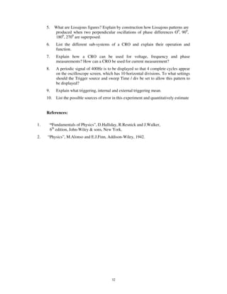 5.     What are Lissajous figures? Explain by construction how Lissajous patterns are
            produced when two perpendicular oscillations of phase differences O0, 900,
            1800, 2700 are superposed.
     6.      List the different sub-systems of a CRO and explain their operation and
             function.
     7.      Explain how a CRO can be used for voltage, frequency and phase
             measurements? How can a CRO be used for current measurement?
     8.      A periodic signal of 400Hz is to be displayed so that 4 complete cycles appear
             on the oscilloscope screen, which has 10 horizontal divisions. To what settings
             should the Trigger source and sweep Time / div be set to allow this pattern to
             be displayed?
     9.      Explain what triggering, internal and external triggering mean.
     10. List the possible sources of error in this experiment and quantitatively estimate


     References:

1.        “Fundamentals of Physics”, D.Halliday, R.Resnick and J.Walker,
          6th edition, John-Wiley & sons, New York.
2.   “Physics”, M.Alonso and E.J.Finn, Addison-Wiley, 1942.




                                              32
 