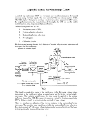 Appendix: Cathode Ray Oscilloscope (CRO)

A cathode ray oscilloscope (CRO) is a convenient and versatile instrument to display and
measure analog electrical signals. The basic unit of a CRO is a cathode ray tube (CRT).
The CRO displays the signal as a voltage variation versus time graph on the CRT screen.
By properly interpreting the characteristics of the display the CRT can also be used to
indicate current, time, frequency and phase difference.
The basic subsystems of CRO are:
     1.   Display subsystem (CRT,)
     2.   Vertical deflection subsystem
     3.   Horizontal deflection subsystem
     4.   Power Supplies
     5.   Calibration circuits
Fig.1 shows a schematic diagram block diagram of how the subsystems are interconnected
to produce the observed signal.




                                       Fig. 1
The Signal is sensed at its source by the oscilloscope probe. The signal voltage is then
transmitted to the oscilloscope along a coaxial cable and fed to the vertical display
subsystem. After suitable amplification, the input signal is applied to the vertical
deflection plates of the CRT. This causes the electrons emitted by the electron gun in the
CRT to deflect vertically in proportion to the amplitude of input voltage.
There is a simultaneous deflection of the electron produced by the horizontal deflection
subsystem. The amplified input signal is also fed to the horizontal deflection subsystem.
In order to produce a Y-t display a voltage that causes the horizontal position of the beam
to be proportional to time must be applied to the


                                            33
 