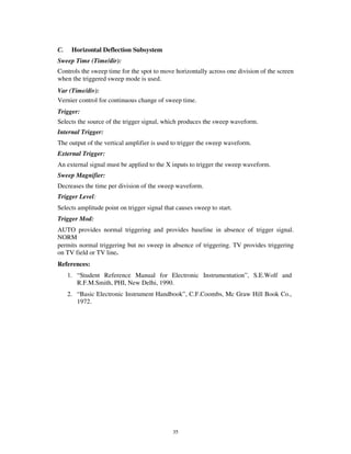 C.    Horizontal Deflection Subsystem
Sweep Time (Time/dir):
Controls the sweep time for the spot to move horizontally across one division of the screen
when the triggered sweep mode is used.
Var (Time/div):
Vernier control for continuous change of sweep time.
Trigger:
Selects the source of the trigger signal, which produces the sweep waveform.
Internal Trigger:
The output of the vertical amplifier is used to trigger the sweep waveform.
External Trigger:
An external signal must be applied to the X inputs to trigger the sweep waveform.
Sweep Magnifier:
Decreases the time per division of the sweep waveform.
Trigger Level:
Selects amplitude point on trigger signal that causes sweep to start.
Trigger Mod:
AUTO provides normal triggering and provides baseline in absence of trigger signal.
NORM
permits normal triggering but no sweep in absence of triggering. TV provides triggering
on TV field or TV line.
References:
     1. “Student Reference Manual for Electronic Instrumentation”, S.E.Wolf and
        R.F.M.Smith, PHI, New Delhi, 1990.
     2. “Basic Electronic Instrument Handbook”, C.F.Coombs, Mc Graw Hill Book Co.,
        1972.




                                             35
 