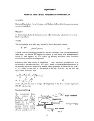 Experiment 6

            Radiation from a Black Body: Stefan-Boltzmann Law

Apparatus

Blackened hemisphere (metal), heating coil, blackened silver disk, thermocouple, power
supply, stop clock etc.


Objective
To determine the Stefan–Boltzmann constant        by studying the radiation received from a
black body radiator.

Theory

The total radiation from black body is given by Stefan-Boltzmann relation

         R = σT 4      (per cm2 per sec)             ……………….                (1)

where R is the radiant energy per unit area per unit time and T is the absolute temperature
of the body. This relation was empirically deduced by Josef Stefan from the experimental
results of John Tyndall and was derived by Ludwig Boltzmann from theoretical
considerations based on thermodynamics.

Consider a black body radiator at temperature T1 and a metal disc at temperature T2 as
the receiver of the radiation (fig 1.). If R1 and R2 be the radiation absorbed and emitted by
the receiving metal disc respectively, then the energy gained per second by the disc is (R1-
R2 )A ; where A is the area of cross-section of the disc. If m and s are the mass and
specific heat of the disc, then

     dT2 (R1 − R2 )       σA 4
 ms
      dt
         =
                J
                      A=
                           J
                             (T1 − T24 )
             Jms      dT2
     σ=                                                      (2)
          A(T1 − T2 ) dt
              4    4


where dT2/dt is the rate of change of temperature of the disc. J=Joules’ equivalent
(4.2×107 ergs/calorie).

Experimental Setup

The experimental Setup
(Fig.1) consists of a
blackened          hollow
hemisphere which could be
heated to a uniform
temperature (T1)        by
passing electric current
through a nichrome heating
element wounded over it.

                                             39
 