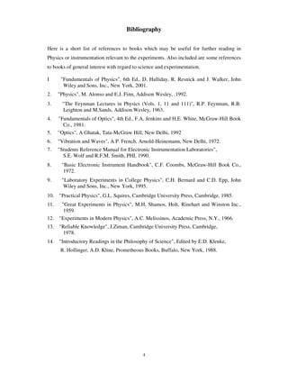 Bibliography


Here is a short list of references to books which may be useful for further reading in
Physics or instrumentation relevant to the experiments. Also included are some references
to books of general interest with regard to science and experimentation.

I      "Fundamentals of Physics", 6th Ed., D. Halliday, R. Resnick and J. Walker, John
        Wiley and Sons, Inc., New York, 2001.
2.    "Physics", M. Alonso and E.J. Finn, Addison Wesley, .1992.
3.     "The Feynman Lectures in Physics (Vols. 1, 11 and 111)", R.P. Feynman, R.B.
       Leighton and M.Sands, Addison Wesley, 1963.
4.    "Fundamentals of Optics", 4th Ed., F.A. Jenkins and H.E. White, McGraw-Hill Book
        Co., 1981.
5.    "Optics", A Ghatak, Tata-McGraw Hill, New Delhi, 1992
6.    "Vibration and Waves", A.P. French, Arnold-Heinemann, New Delhi, 1972.
7.    "Students Reference Manual for Electronic Instrumentation Laboratories",
        S.E. Wolf and R.F.M. Smith, PHI, 1990.
8.     "Basic Electronic Instrument Handbook", C.F. Coombs, McGraw-Hill Book Co.,
        1972.
9.     "Laboratory Experiments in College Physics", C.H. Bernard and C.D. Epp, John
        Wiley and Sons, Inc., New York, 1995.
10. "Practical Physics", G.L. Squires, Cambridge University Press, Cambridge, 1985.
11.  "Great Experiments in Physics", M.H. Shamos, Holt, Rinehart and Winston Inc.,
      1959.
12. "Experiments in Modern Physics", A.C. Melissinos, Academic Press, N.Y., 1966.
13. "Reliable Knowledge", J.Ziman, Cambridge University Press, Cambridge,
     1978.
14. "Introductory Readings in the Philosophy of Science", Edited by E.D. Klenke,
       R. Hollinger, A.D. Kline, Prometheous Books, Buffalo, New York, 1988.




                                             4
 