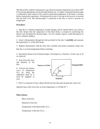 The black body could be maintained at any desired constant temperature up to about 2000
C by passing appropriate current through heating coil. A copper–constantan thermocouple
1 connected to outer surface of B is used to ensure that temperature of the body is constant
before starting the experiment. A blackened silver disc S serving as the receiver is inserted
into the hole in B. The thermocouple 2 connected to the disc is used to measure its
temperature.

Procedure:

1. Heat B to a uniform temperature (usually heating will be started before you come to
the lab). Ensure that the temperature of the black body is constant by monitoring the
thermo emf developed by thermocouple 1 for few minutes (ignore small fluctuations in
micro voltmeter display).

2. Insert a thermometer through the hole provided for the disc S carefully and measure
the temperature T1 of the black body.

3. Replace thermometer with the silver disc carefully and mount it properly (make sure
that disc is at room temperature before inserting).

4. Record the thermo emf of thermocouple 2 developed as a function of time (say at 10
sec interval).

5. Note down the mass
and diameter of the
disc.

6. Convert the thermo
e.m.f. to temperature
(T2) by using the
calibration chart for it
(will be supplied to
you).

7. Plot T2 as function of time, obtain dT2/dt from the data and calculate the value of σ.

(Specific heat of the silver disc at room temperature s= 0.235Jg-1K-1 )



Observations:

       Mass of the disc:

       Diameter of the disc:

       Temperature of the black body (T1)= …

       Temperature of the disc (T2)=….




                                             40
 