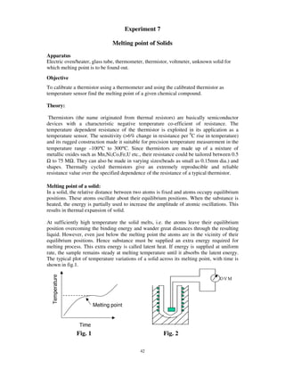 Experiment 7

                               Melting point of Solids
Apparatus
Electric oven/heater, glass tube, thermometer, thermistor, voltmeter, unknown solid for
which melting point is to be found out.
Objective
To calibrate a thermistor using a thermometer and using the calibrated thermistor as
temperature sensor find the melting point of a given chemical compound.

Theory:

 Thermistors (the name originated from thermal resistors) are basically semiconductor
devices with a characteristic negative temperature co-efficient of resistance. The
temperature dependent resistance of the thermistor is exploited in its application as a
temperature sensor. The sensitivity (>6% change in resistance per 0C rise in temperature)
and its rugged construction made it suitable for precision temperature measurement in the
temperature range –100°C to 300°C. Since thermistors are made up of a mixture of
metallic oxides such as Mn,Ni,Co,Fe,U etc., their resistance could be tailored between 0.5
Ω to 75 MΩ. They can also be made in varying sizes(beads as small as 0.15mm dia.) and
shapes. Thermally cycled thermistors give an extremely reproducible and reliable
resistance value over the specified dependence of the resistance of a typical thermistor.

Melting point of a solid:
In a solid, the relative distance between two atoms is fixed and atoms occupy equilibrium
positions. These atoms oscillate about their equilibrium positions. When the substance is
heated, the energy is partially used to increase the amplitude of atomic oscillations. This
results in thermal expansion of solid.

At sufficiently high temperature the solid melts, i.e. the atoms leave their equilibrium
position overcoming the binding energy and wander great distances through the resulting
liquid. However, even just below the melting point the atoms are in the vicinity of their
equilibrium positions. Hence substance must be supplied an extra energy required for
melting process. This extra energy is called latent heat. If energy is supplied at uniform
rate, the sample remains steady at melting temperature until it absorbs the latent energy.
The typical plot of temperature variations of a solid across its melting point, with time is
shown in fig.1.

                                                                                   DVM




                       Melting point




              Fig. 1                                    Fig. 2

                                            42
 