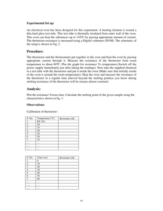 Experimental Set up:

An electrical oven has been designed for this experiment. A heating element is wound a
thin hard glass test tube. This test tube is thermally insulated from outer wall of the oven.
This oven can heat the substances up to 110°C by passing appropriate amount of current.
The thermistor resistance is measured using a Digital voltmeter (DVM). The schematic of
the setup is shown in Fig. 2.

Procedure:
The thermistor and the thermometer put together in the oven and heat the oven by passing
appropriate current through it. Measure the resistance of the thermistor from room
temperature to about 80°C. Plot the graph for resistance Vs temperature.(Switch off the
power supply immediately just after taking the readings). Now take the supplied chemical
in a test tube with the thermistor and put it inside the oven (Make sure that initially inside
of the oven is around the room temperature). Heat the oven and measure the resistance of
the thermistor in a regular time interval beyond the melting point(as you know during
melting resistance of the thermistor will be remain almost constant)

Analysis:
Plot the resistance Versus time. Calculate the melting point of the given sample using the
characteristics shown in fig. 1.

Observations:

Calibration of thermistor :

S. No.   Temperature (oC)     Resistance (Ω)
1        RT (25)
2        30
3        35
4        40
5        45
6        50
7        55
…        …
….       …
….       …


S. No.   Time (sec)           Resistance (Ω)
1        0
2        10
3        20
4        30
5        40
6        50
7        60
…        …
….       …
….       …




                                               43
 