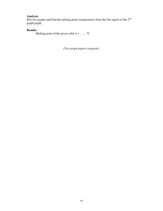 Analysis:
Plot two graphs and find the melting point (temperature) from the flat region of the 2nd
graph graph.

Results:
       Melting point of the given solid is = …… oC



                              (Two graph papers required).




                                             44
 