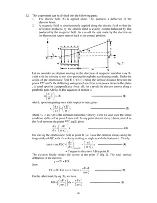 I.2   This experiment can be divided into the following parts:
      1.   The electric field (E) is applied alone. This produces a deflection of the
           electron beam.
      2.   A magnetic field is simultaneously applied along the electric field so that the
           deflection produced by the electric field is exactly counter-balanced by that
           produced by the magnetic field. As a result the spot made by the electron on
           the fluorescent screen returns back to the central position.




                                                                                      Fig. 2


      Let us consider an electron moving in the direction of magnetic meridian (say X-
      axis) with the velocity v0 m/s after passing through the accelerating anode. Under the
      action of the electrostatic field E = V/s ( s being the vertical distance between the
      plates VV/ and V the deflecting voltage)each electron ,as it passes between the plates
      , is acted upon by a perpendicular force eE. As a result the electron moves along a
      parabolic path AB(fig 2).The equation of motion is
                    d2 y
                 m        = eE                            -------------------------------- (1)
                    dt 2
      which, upon integrating once with respect to time, gives
                          dy       eE
                      v0       =        t                ------------------------------------ (2)
                          dt       m
      where v0 = dx / dt is the constant horizontal velocity .Here we also used the initial
      condition dy/dx = 0 at point A time t=0. At any point distant x(=v0 t) from point A in
      the field between the plates VV/, eq(2) gives
                        dy   eE
                           =   2
                                       x                 ------------------------------------- (3)
                        d x m v0
      On leaving the electrostatic field at point B (i.e. x=a), the electron moves along the
      tangential path BC with it’s velocity making an angle with the horizontal. Clearly,
                                      dy                eE
                  tan α = tan FBC =                   =    2
                                                             a ------------------------- (4)
                                      d x at po int B   m v0
                                    = Tangent to the curve AB at point B
      The electron finally strikes the screen at the point C (fig 2). The total vertical
      deflection of the electron
                          y = CF + FO/
      Now
                                                   eEa L
                     CF = BF Tan = L Tan =             2
                                                              --------------------------- (5)
                                                    m v0
      On the other hand, by eq (3), we have
                               eEx         eEa2
                       BD =        2
                                      dx =       2
                                                         ------------------------------- (6)
                               m v0        2 m v0

                                               46
 