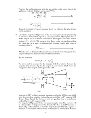 Therefore the total displacement (y) in the spot position on the screen S due to the
      application of electric field between the plates VV/ is
                       y = CF + FO/ = CF + BD
                                    eEa a
                              y=       2
                                           +L          ----------------------------------- (7)
                                    m v0 2
      Thus
                                   2
                         e       v0 y
                           =                            ------------------------------------ (8)
                        m          a
                             Ea +L
                                   2
      Hence, if the velocity of electron along the X-axis (v0) is known, the value of (e/m)
      can be calculated.

I.3   Let B be the magnetic field produced by the two bar magnets placed symmetrically
      on either side of the cathode ray tube at a distance d from it. The magnetic field of
      the bar magnets will be in the east- west direction. The magnetic force in the electron
                         (     )
      is given by F = − e v × B . This step up a force Bev0 on the moving electron along
      the Y-direction. As a result, the electrons path becomes circular, with radius of
      curvature r given by
                                     2
                                  m v0
                                       = B e v0      -------------------------------------- (9)
                                   r
      When the force on the electron beam due to crossed electric field and magnetic field
      is equal and opposite, the electron beam will be un deflected.

      For this we require
                                                      E
                               e E = ev 0 B   or    v0 =
                                                      B
      The above analysis assumes that the magnetic field B is uniform. However the
      magnetic field produced by the bar magnet is non-uniform. Fig.3 shows the
      arrangement of the magnets with respect to the CRT.




                                   Fig.3

      Note that the CRT is aligned along the magnetic meridian, i.e. S-N direction, which
      is the direction along which the horizontal component of the earth’s magnetic field,
      BE acts. Since BE and the electron velocity are parallel, there is no deflection
      produced by the earth’s magnetic field.
      The magnetic field produced by the bar magnet along the path of the electrons will
      be a function B(x) of the position of the element and will act in the EW direction as
      shown in fig 3. The deflection, y, due to the magnetic force will be in the negative y-
      direction. To calculate the total deflection of the electron as it moves from A (anode

                                              47
 