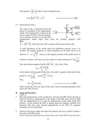 L0       x
      The integral I =        d x d x B( x ) can be evaluated to give,
                         0        0



                         [
                I = B m d d 2 + L20 − d 2    ]                 ------------------------------- (15)


I.5. Determination of Bm:

      The value of Bm is determined from the
      period of oscillation of the magnetometer
      needle. The magnetometer is placed at the
      center in place of CRT so that the magnets
      are at a distance of d from it (see fig4). The
      magnetometer needle aligns itself along                  the    resultant     magnetic      field
      fig 4
      B =     B 2 + B 2 where BE is the earth’s magnetic field acting towards south .
                E     m


      A small disturbance of the needle about the equilibrium position causes it to
      oscillate. The angular frequency of small oscillations can be easily shown to be
                           µB
      (Exercise 7) ω =          , where is the magnetic moment of the needle and I it’s
                            I
                                                                                   I
      moment of inertia, and hence the time period of small oscillations T = 2 π      .
                                                                                  µB
      Now, the resultant magnetic field B = B 2 + B 2 = B m / sin θ 0 . Thus
                                              E     m

                                    4 π 2 I Sin θ 0
                                  Bm =
                                       µ      T2
      In the absence of the magnets B=BE (due to the earth’s magnetic field) and the time
                          I              4π 2 I
      period T0 = 2 π           giving          = T02 B E ,
                       µ BE                 µ
      Thus,
                       T2
                  B m = 02 B E Sin θ 0                      ------------------------------- (16)
                       T
      With a determine of Bm the value of the eq(15) can be calculated and hence from
      eq(13) the value of (e/m).

II.   Setup and Procedure:
      PART A
1.    Place the magnetometer on the wooden box enclosing the CRT. Rotate the dial so
      that 00-00 position is perpendicular to the length of the CRT. Next rotate the CRT
      with the magnetometer on it so that the magnetometer needle aligns along 00-00
      position. In this position the CRT is aligned along the magnetic meridian (N-S
      position) while the scales attached perpendicular to the CRT (for magnetic
      mounting), are in E-W position.

2     Switch on the power supply and adjust the intensity and focus controls to obtain a
      fine spot on the CRT screen.
      (Note: the position of the spot may not be at the center of the CRT screen. Note down
                                                  49
 
