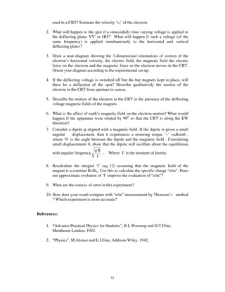 used in a CRT? Estimate the velocity ‘vo’ of the electron.

    2. What will happen to the spot if a sinusoidally time varying voltage is applied to
       the deflecting plates VV/ or HH/? What will happen if such a voltage (of the
       same frequency) is applied simultaneously to the horizontal and vertical
       deflecting plates?

    3. Draw a neat diagram showing the 3-dimensional orientations of vectors of the
       electron’s horizontal velocity, the electric field, the magnetic field the electric
       force on the electron and the magnetic force as the electron moves in the CRT.
       Orient your diagram according to the experimental set-up.

    4. If the deflecting voltage is switched off but the bar magnets kept in place, will
       there be a deflection of the spot? Describe qualitatively the motion of the
       electron in the CRT from aperture to screen.

    5. Describe the motion of the electron in the CRT in the presence of the deflecting
       voltage magnetic fields of the magnets

    6. What is the effect of earth’s magnetic field on the electron motion? What would
       happen if the apparatus were rotated by 900 so that the CRT is along the EW
       direction?
    7. Consider a dipole aligned with a magnetic field .If the dipole is given a small
       angular     displacement, then it experiences a restoring torque ‘ ’ = Bsin ,
       where ‘ ’ is the angle between the dipole and the magnetic field . Considering
       small displacements , show that the dipole will oscillate about the equilibrium
                                  B
       with angular frequency       . Where ‘I’ is the moment of Inertia.
                                 I

    8. Recalculate the integral ‘I’ (eq 12) assuming that the magnetic field of the
       magnet is a constant B=Bm. Use this to calculate the specific charge “e/m”. Does
       our approximate evolution of ‘I’ improve the evaluation of “e/m”?

    9. What are the sources of error in this experiment?

    10. How does your result compare with “e/m” measurement by Thomson’s method
        ? Which experiment is more accurate?


References:

    1. “Advance Practical Physics for Students”, B.L.Worsnop and H.T.Flint,
       Mentheum London, 1942.

    2. “Physics”, M.Alonso and E.J.Finn, Addison-Wiley, 1942.




                                           51
 