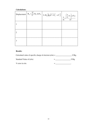Calculations:
                        To2
Displacement     Bm =
                        T2
                            B E sin   O
                                                 [
                                          I = B m d d 2 + L2o − d 2   ]       a
                                                                                +L aVy
                                                                          e   2
                                                                            =
                                                                          m      s I2

1



2



3




Results:

Calculated value of specific charge of electron (e/m) = __________________ C/Kg.

Standard Value of (e/m)                                   = _________________ C/Kg

% error in e/m                                            = _________________.




                                                 53
 