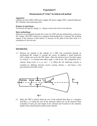 Experiment 9
                   Measurement of “(e/m)” by helical coil method
Apparatus:
Cathode ray tube (CRT), CRT power supply, DC power supply (30V), solenoid, Rheostat,
DC voltmeter, and connecting wires.

Purpose of experiment:
To measure the specific charge, i.e. .charge to mass ratio (e/m) of an electron.

Basic methodology:
Electrons are accelerated towards the screen of a CRT and also deflected by a transverse
AC voltage. The CRT is placed in a magnetic field produced by a solenoid. The resulting
motion of the electron is then helical .A measure of the pitch of the helix leads to a
calculation of the e/m ratio .

________________________________________________________________________

Introduction
1.1   Electron are emitted at the cathode of a CRT and accelerated through an
      accelerating DC voltage Va towards the screen. In addition a small transverse
      (AC) voltage acts across the XX/ plates.. Once the electron leaves the plate region
      its velocity ‘v ‘is constant and makes angle with Z-axis. The component of it’s
      velocity along Z-axis is v|| =v cos            When the AC deflecting velocity is
      switched on, different electrons receive varying velocity v         and hence a line
      gets formed on the CRT screen.




                              fig 1

I.2   When the CRT is placed along the axis of the solenoid then there is a magnetic
      field B= o n I (along the axis of the solenoid) which acts on the electron. Here
      n=number of turns per unit length of the solenoid and I=current in the solenoid,
      length of the solenoid and I=current in the solenoid.




                                             54
 