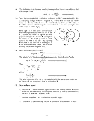 I.4. The pitch of the helical motion is defined as longitudinal distance moved in one full
     rotational period i.e.
                                                       2 mv
                                        pitch = v||T                -----------------(3)
                                                         eB
I.5. When the magnetic field is switched on the line on the CRT rotates and shrinks. The
       AC deflecting voltage produces a range of “v values (both +ve and –ve) for the
       transverse velocities of the electrons. The radii of different electrons will be different
       but all the electrons rotate through the same angle in the same time causing the line
       on the screen to rotate. (fig 5).

       From fig.5 , it is clear that if each electron
       rotates through a full circle then the line on the
       CRT screen will shrink to a point .For this
       purpose to happen the distance L (from plate
       to screen of the CRT )should at least
       equal to one pitch of the helix . By adjusting
       B the pitch of the helix can be made equal to
       L and the lines becomes a point .This is called                     fig.5
       focusing action of the magnetic field.

I.6    At this value of magnetic, we have
                                      2 mv
                         L= pitch =            ---------------------- (4)
                                       eB
       The velocity ‘v’ of the electron can be estimated using the accelerating Va , by
                                        2 e Va
                 (½) m v2 = e Va >                 ----------------------------- (5)
                                           m
       Thus,
                    2     2 Va     m
              L=
                         B         e
       giving,
                 e 8 Va
                    =                             --------------------------- (6)
                 m L2 B 2
       The value of the ratio (e/m) can be calculated knowing the accelerating voltage Va
       the distance L and the magnetic field of the solenoid B .

II.    Setup and procedure:

       1. Insert the CRT in the solenoid approximately at the middle position. Place the
          axis of the solenoid parallel to the magnetic meridian. (This is to counter balance
          the effect of the Earth’s magnetic field).

       2. Insert the plug of the CRT to the base of the power supply.

       3. Connect the DC power supply, rheostat & solenoid in series as shown in fig.6




                                                56
 