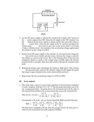 Fig 6

4. Let the DC power supply to solenoid be switched off to begin with. Switch on
   the     power supply to the CRT. Select the AC supply in the ‘Off’ position .Use
   the     intensity & the focus controls to obtain a point –like spot at the center of
   the        screen. Next select the AC supply in the ‘X’ position and adjust the
   voltage using             the control to get a line on the screen about 1.5 cm long
   .Using a voltmeter across the terminals of the accelerating voltage supply adjust
   the control to set the voltage Va=250 V.

5. Switch on the DC power supply to the solenoid .As you increase the voltage the
         line on the screen shrinks and also rotates. Increase the voltage so that the
   line shrinks to a point on the screen. This is the focusing effect. If the does not
   completely shrink to a point in the voltage range available adjust the rheostat
   position till this is possible. Note down the current I1 through the solenoid at this
   point.

6. Keeping all settings same, interchange the contact at A&B (fig 6). This reverses
         the direction of the current in the solenoid. Adjust the DC supply till a point
   like image is again obtained on the screen and record the current I2.

7. Repeat step 4 & 6 for accelerating voltages Va=275V & 300V.


III.     Error analysis:

1. One of the major sources of error in the experiment is the horizontal component
   of earth’s magnetic field BE=3.53 x 10-5 T. This has partly been taken care of by
   our averaging procedure. Assuming that in the forward position the Bo adds to
   the solenoid field and that in the reverse position BE reduces the solenoid field
                                  8 2 Va           8 2 Va
   Then (e / m )1 + (e / m )2 = 2              + 2
                               L ( B1 + B E ) 2 L (B1 − B E ) 2

       Assuming BE << B1 & B2 , one can Taylor expand the RHS to get the following
                       8 2 Va 8 2 Va 16 2 Va − B E B E
            RHS ≅              + 2 2 +                      + 3
                        L2 B1
                            2
                                  L B2         L2        3
                                                        B1    B2
       The third term is negligible if B1=B2. Thus the average of (e/m)1 & (e/m)2 gives a
       value for e/m corrected for the earths magnetic field(BE).


                                           57
 