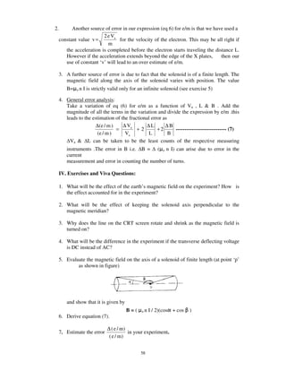 2.     Another source of error in our expression (eq 6) for e/m is that we have used a
                      2 e Va
 constant value v =            for the velocity of the electron. This may be all right if
                        m
    the acceleration is completed before the electron starts traveling the distance L.
    However if the acceleration extends beyond the edge of the X plates,       then our
    use of constant ‘v’ will lead to an over estimate of e/m.

 3. A further source of error is due to fact that the solenoid is of a finite length. The
    magnetic field along the axis of the solenoid varies with position. The value
     B=   on   I is strictly valid only for an infinite solenoid (see exercise 5)

 4. General error analysis:
    Take a variation of eq (6) for e/m as a function of Va , L & B . Add the
    magnitude of all the terms in the variation and divide the expression by e/m .this
    leads to the estimation of the fractional error as
                   ∆ (e / m )   ∆ Va       ∆L        ∆B
                              =        +2        +2      ----------------------------- (7)
                    (e / m )     Va         L          B
      Va & L can be taken to be the least counts of the respective measuring
     instruments .The error in B i.e. B = ( o n I) can arise due to error in the
     current
     measurement and error in counting the number of turns.

 IV. Exercises and Viva Questions:

 1. What will be the effect of the earth’ s magnetic field on the experiment? How is
    the effect accounted for in the experiment?

 2. What will be the effect of keeping the solenoid axis perpendicular to the
    magnetic meridian?

 3. Why does the line on the CRT screen rotate and shrink as the magnetic field is
    turned on?

 4. What will be the difference in the experiment if the transverse deflecting voltage
    is DC instead of AC?

 5. Evaluate the magnetic field on the axis of a solenoid of finite length (at point ‘p’
         as shown in figure)




     and show that it is given by
                                    B=(     on   I / 2)(cos + cos    )
 6. Derive equation (7).

                           ∆ ( e / m)
 7. Estimate the error                in your experiment.
                            ( e / m)


                                            58
 