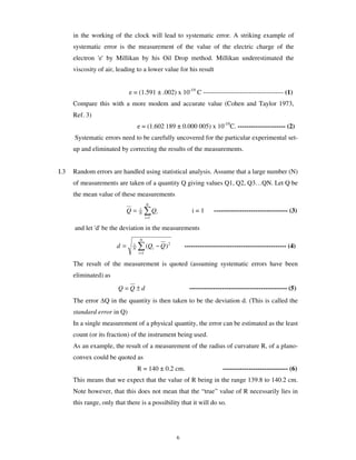 in the working of the clock will lead to systematic error. A striking example of
      systematic error is the measurement of the value of the electric charge of the
      electron 'e' by Millikan by his Oil Drop method. Millikan underestimated the
      viscosity of air, leading to a lower value for his result


                             e = (1.591 ± .002) x 10-19 C ------------------------------------- (1)
      Compare this with a more modem and accurate value (Cohen and Taylor 1973,
      Ref. 3)
                                   e = (1.602 189 ± 0.000 005) x 10-19C. ---------------------- (2)
      Systematic errors need to be carefully uncovered for the particular experimental set-
      up and eliminated by correcting the results of the measurements.


I.3   Random errors are handled using statistical analysis. Assume that a large number (N)
      of measurements are taken of a quantity Q giving values Q1, Q2, Q3…QN. Let Q be
      the mean value of these measurements
                                          N
                             Q=    1
                                   N             Qi            i=1       ---------------------------------- (3)
                                          i =1

      and let 'd' be the deviation in the measurements
                                    N
                        d=     1
                               N          (Qi − Q ) 2       ----------------------------------------------- (4)
                                   i =1


      The result of the measurement is quoted (assuming systematic errors have been
      eliminated) as
                        Q =Q±d                                --------------------------------------------- (5)
      The error Q in the quantity is then taken to be the deviation d. (This is called the
      standard error in Q)
      In a single measurement of a physical quantity, the error can be estimated as the least
      count (or its fraction) of the instrument being used.
      As an example, the result of a measurement of the radius of curvature R, of a plano-
      convex could be quoted as
                                   R = 140 ± 0.2 cm.                         ------------------------------ (6)
      This means that we expect that the value of R being in the range 139.8 to 140.2 cm.
      Note however, that this does not mean that the “true” value of R necessarily lies in
      this range, only that there is a possibility that it will do so.




                                                        6
 