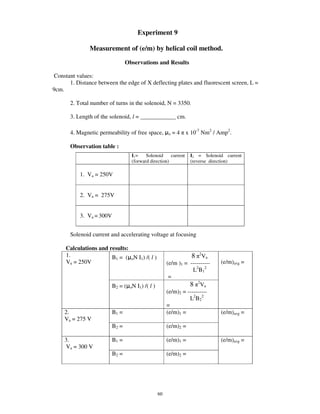 Experiment 9

               Measurement of (e/m) by helical coil method.
                                 Observations and Results

Constant values:
      1. Distance between the edge of X deflecting plates and fluorescent screen, L =
9cm.

       2. Total number of turns in the solenoid, N = 3350.

       3. Length of the solenoid, l = ____________ cm.

       4. Magnetic permeability of free space,        o   = 4 x 10-7 Nm2 / Amp2.

       Observation table :
                                   I1=    Solenoid     current   I2 = Solenoid current
                                   (forward direction)           (reverse direction)

           1. Va = 250V


           2. Va = 275V


           3. Va = 300V


       Solenoid current and accelerating voltage at focusing

     Calculations and results:
     1.                B1 = ( oN I1) /( l )                      8 2 Va
     Va = 250V                                        (e/m )1 = ----------   (e/m)avg =
                                                                  L2B12
                                                       =
                          B2 = ( oN I1) /( l )                  8 2 Va
                                                      (e/m)2 = ----------
                                                                L2B22
                                                      =
    2.                    B1 =                        (e/m)1 =               (e/m)avg =
    Va = 275 V
                          B2 =                        (e/m)2 =

    3.                    B1 =                        (e/m)1 =               (e/m)avg =
    Va = 300 V
                          B2 =                        (e/m)2 =




                                                 60
 