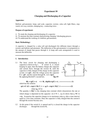 Experiment 10

                            Charging and Discharging of a Capacitor
Apparatus:

Ballistic galvanometer, lamp, and scale, capacitor, resistor, solar cell, light filters, stop
watch, two way switches, damping key , connecting wires .

Purpose of experiment:

i) To study the charging and discharging of a capacitor
ii) To measure the time constant characterizing charging / discharging process
iii) To understand the working of a ballistic galvanometer.

Basic Methodology:

A capacitor is charged by a solar cell and discharged (for different times) through a
resistor and ballistic galvanometer .The deflection of the galvanometer is in proportion to
the amount of charge that passes through it .A lamp and scale arrangement is used to
measure the deflection.


I. Introduction:

I.1   The basic circuit for charging and discharging a
      capacitor is shown in fig 1.      If switch S1 is closed
      keeping S2 open, then the battery charges the capacitor
      and current flows through the resistor R1 until the
      capacitor is fully charged. If the charge on the capacitor
      at time t is q(t) , then the voltage across the capacitor
      C is q/C .and the current through R1 is i = dq/dt .
      By applying Kirchoff’ s second law,               fig.1

              iR1 + (q/C) =             R1 (dq/dt)+(q/C) =     . -------------------- (1)
      which has the solution
       q(t) =C (1 – exp(-t / R1 C ) ) = qo(1 – exp(-t / R1C ) ) -----------------(2)
                    where qo = C
      The quantity =R1C is the charging time constant which characterizes the rate at
      which charge is deposited on the capacitor .As t        , eq (2) shows that q C
             In practice the capacitor charges to its maximum value qo after a time interval
      equal to a few time constants. Once the capacitor is fully charged then the current i
      through the resistor become zero.

I.2   At this point if the switch S1 is opened and S2 is closed the charge in the capacitor
      discharges        through the resistor R2




                                              62
 
