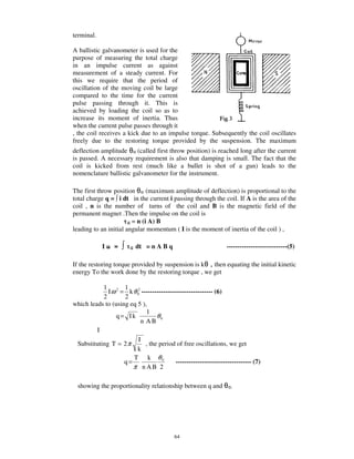 terminal.

A ballistic galvanometer is used for the
purpose of measuring the total charge
in an impulse current as against
measurement of a steady current. For
this we require that the period of
oscillation of the moving coil be large
compared to the time for the current
pulse passing through it. This is
achieved by loading the coil so as to
increase its moment of inertia. Thus
when the current pulse passes through it
, the coil receives a kick due to an impulse torque. Subsequently the coil oscillates
freely due to the restoring torque provided by the suspension. The maximum
deflection amplitude     (called first throw position) is reached long after the current
is passed. A necessary requirement is also that damping is small. The fact that the
coil is kicked from rest (much like a bullet is shot of a gun) leads to the
nomenclature ballistic galvanometer for the instrument.

The first throw position       (maximum amplitude of deflection) is proportional to the
total charge q = i dt in the current i passing through the coil. If A is the area of the
coil , n is the number of turns of the coil and B is the magnetic field of the
permanent magnet .Then the impulse on the coil is
                       G = n (i A) B
leading to an initial angular momentum ( I is the moment of inertia of the coil ) ,

            I    =      G   dt = n A B q                          ----------------------------(5)

If the restoring torque provided by suspension is k  then equating the initial kinetic
energy To the work done by the restoring torque , we get

           1 2 1
             I ω = k θ 02 --------------------------------- (6)
           2        2
which leads to (using eq 5 ),
                             1
                 q= Ik           θ0
                          n AB
         I
                         I
 Substituting T = 2 π       , the period of free oscillations, we get
                         k
                       T k θ0
                    q=                    ----------------------------------- (7)
                       π nAB 2

  showing the proportionality relationship between q and




                                           64
 