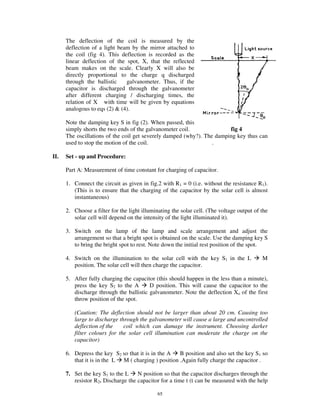 The deflection of the coil is measured by the
      deflection of a light beam by the mirror attached to
      the coil (fig 4). This deflection is recorded as the
      linear deflection of the spot, X, that the reflected
      beam makes on the scale. Clearly X will also be
      directly proportional to the charge q discharged
      through the ballistic    galvanometer. Thus, if the
      capacitor is discharged through the galvanometer
      after different charging / discharging times, the
      relation of X with time will be given by equations
      analogous to eqs (2) & (4).

      Note the damping key S in fig (2). When passed, this
      simply shorts the two ends of the galvanometer coil.              fig 4
      The oscillations of the coil get severely damped (why?). The damping key thus can
      used to stop the motion of the coil.                        .

II.   Set - up and Procedure:

      Part A: Measurement of time constant for charging of capacitor.

      1. Connect the circuit as given in fig.2 with R1 = 0 (i.e. without the resistance R1).
         (This is to ensure that the charging of the capacitor by the solar cell is almost
         instantaneous)

      2. Choose a filter for the light illuminating the solar cell. (The voltage output of the
         solar cell will depend on the intensity of the light illuminated it).

      3. Switch on the lamp of the lamp and scale arrangement and adjust the
         arrangement so that a bright spot is obtained on the scale. Use the damping key S
         to bring the bright spot to rest. Note down the initial rest position of the spot.

      4. Switch on the illumination to the solar cell with the key S1 in the L             M
         position. The solar cell will then charge the capacitor.

      5. After fully charging the capacitor (this should happen in the less than a minute),
         press the key S2 to the A       D position. This will cause the capacitor to the
         discharge through the ballistic galvanometer. Note the deflection Xo of the first
         throw position of the spot.

         (Caution: The deflection should not be larger than about 20 cm. Causing too
         large to discharge through the galvanometer will cause a large and uncontrolled
         deflection of the    coil which can damage the instrument. Choosing darker
         filter colours for the solar cell illumination can moderate the charge on the
         capacitor)

      6. Depress the key S2 so that it is in the A   B position and also set the key S1 so
         that it is in the L M ( charging ) position .Again fully charge the capacitor .

      7. Set the key S1 to the L    N position so that the capacitor discharges through the
         resistor R2. Discharge the capacitor for a time t (t can be measured with the help

                                              65
 
