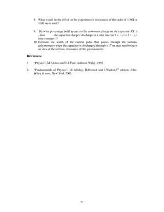 8. What would be the effect on the experiment if resistances of the order of 100 or
        1 k were used?

     9.   By what percentage (with respect to the maximum charge on the capacitor C )
         , does        the capacitor charge / discharge in a time interval t = ,t = 2 ( =
         time constant )?
     10. Estimate the width of the current pulse that passes through the ballistic
         galvanometer when the capacitor is discharged through it .You may need to have
         an idea of the intrinsic resistance of the galvanometer.

References:

1.   “ Physics” , M.Alonso and E.J.Finn, Addison-Wiley, 1992

2.   “ Fundamentals of Physics” , D.Halliday, R.Resnick and J.Walker,6th edition, John-
     Wiley & sons, New York 2001.




                                           67
 
