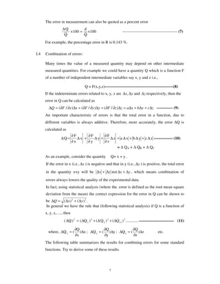 The error in measurement can also be quoted as a percent error
                 ∆Q       d
                    ×100 = ×100                                ----------------------------------------- (7)
                  Q       Q
      For example, the percentage error in R is 0.143 %.

I.4   Combination of errors:

      Many times the value of a measured quantity may depend on other intermediate
      measured quantities. For example we could have a quantity Q which is a function F
      of a number of independent intermediate variables say x, y and z i.e.,

                                  Q = F(x,y,z)---------------------------------------------------(8)
      If the indeterminate errors related to x, y, z are ∆x, ∆y and ∆z respectively, then the
      error in Q can be calculated as
        ∆Q = (∂F / ∂x ) ∆x + (∂F / ∂y )∆y + (∂F / ∂z )∆z = a∆x + b∆y + c∆z ------------ (9)
      An important characteristic of errors is that the total error in a function, due to
      different variables is always additive. Therefore, more accurately, the error                      Q is
      calculated as
                         ∂F      ∂F      ∂F
                ∆Q=         ∆x +    ∆y +    ∆ z = a ∆ x + b ∆ y + c ∆ z -------------- (10)
                         ∂x      ∂y      ∂z
                                                = QA + QB + QC

      As an example, consider the quantity            Q= x + y .
      If the error in x (i.e., ∆x ) is negative and that in y (i.e., ∆y ) is positive, the total error
      in the quantity x+y will be ∆x + ∆y not ∆x + ∆y , which means combination of
      errors always lowers the quality of the experimental data.
      In fact, using statistical analysis (where the. error is defined as the root mean square
      deviation from the mean) the correct expression for the error in Q can be shown to
      be ∆Q = ( ∆x ) 2 + ( ∆y ) 2 .
      In general we have the rule that (following statistical analysis) if Q is a function of
      x, y, z,…., then
                  ( ∆Q ) 2 = (∆Q x ) 2 + (∆ Q y ) 2 + (∆Q z ) ) 2 ............. -------------------------- (11)

                          ∂Q               ∂Q             ∂Q
       where, ∆Q x = (       )∆x ; ∆Q y = ( )∆y ; ∆Q z = ( )∆z                            etc.
                          ∂x               ∂y             ∂z
      The following table summarizes the results for combining errors for some standard
      functions. Try to derive some of these results.




                                                     7
 