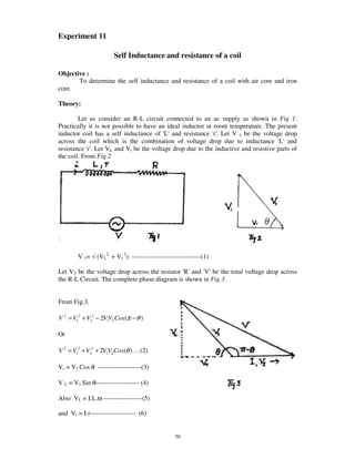 Experiment 11

                       Self Inductance and resistance of a coil

Objective :
       To determine the self inductance and resistance of a coil with air core and iron
core.

Theory:

        Let us consider an R-L circuit connected to an ac supply as shown in Fig 1.
Practically it is not possible to have an ideal inductor at room temperature. The present
inductor coil has a self inductance of ' and resistance '. Let V 1 be the voltage drop
                                         L'                 r'
across the coil which is the combination of voltage drop due to inductance ' and    L'
resistance '. Let VL and Vr be the voltage drop due to the inductive and resistive parts of
            r'
the coil. From Fig.2




        V 1= √ (VL2 + Vr 2) --------------------------------(1)

Let V2 be the voltage drop across the resistor ' and ' be the total voltage drop across
                                               R'    V'
the R-L Circuit. The complete phase diagram is shown in Fig 3.


From Fig.3,

V 2 = V12 + V22 − 2V1V2 Cos (π − θ )

Or

V 2 = V12 + V22 + 2V1V2 Cos(θ ) … (2)

Vr = V1 Cos θ --------------------(3)

V L = V1 Sin θ-------------------- (4)

Also VL = I.L.ω ------------------(5)

and Vr = I r--------------------- (6)


                                                70
 