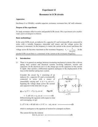 Experiment 12

                                     Resonance in LCR circuits

Apparatus:

Oscillator (1 to 150 kHz), variable capacitor, resistance, resistance box, AC mill voltmeter.

Purpose of the experiment:

To study resonance effect in series and parallel LCR circuit. This experiments also enables
study of forced damped oscillation.

Basic methodology:

In the series LCR circuit, an inductor (L), capacitor (C) and resistance(R) are connected in
series with a variable frequency sinusoidal emf source and the voltage across the
resistance is measured. As the frequency is varied, the current in the circuit (and hence the
                                                                                1
voltage across R) becomes maximum at the resonance frequency ν 0 =                    . In the
                                                                           2π L C
parallel LCR circuit there is a minimum of the current at the resonance frequency.

I.    Introduction:

I.1   There is in general an analogy between resonating mechanical systems (like a driven
      spring mass system) and electrical systems involving inductors, resistor and
      capacitors. In the electrical case it is the charge q(t) on the capacitor (or the current
      I= dq/dt ) that satisfies a differential equation analogous to the displacement of the
      mass in the familiar spring mass system.

      Consider the circuit fig 1 consisting of an
      inductor (L) , capacitor (C) and a resistance(R)
      connected in series with a source of
      sinusoidally varying emf       (t) = o cos t .
      Equating the voltage drops across the resistor
      and capacitor to the total emf, we get,


      RI + ( q / C ) = VL+      o   cos t       Fig.1

           = - L (dI / dt ) + o cos t --------------(1)
      Differentiating the equation with respect to time
      and rearranging, we get

      L ( d2 I / dt ) + R (dI / dt) + ( I / C ) = -     o   sin t -----------------------(2)

      which is analogous to the equation of motion for a damped oscillator .

      The current I(t) has the solution
                        I(t)= Io cos ( t – ) --------------------------------------(3)


                                                  72
 