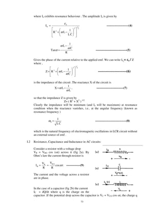 where Io exhibits resonance behaviour . The amplitude Io is given by

                                  ε0
                I0 =                                    1
                                                                                ----------------------(4)
                                                2           2
                                        1
                        R2 + ω L−
                                       LC


                                        1
                                ω L−
                                       ωC
                       Tanα =                                        -------------------------------(5)
                                   R

      Gives the phase of the current relative to the applied emf. We can write Io =                  o/   Z
      where ,
                                                    1
                                            2           2
                              1
                Z= R2 + ω L−                                           ------------------------(6)
                             ωC

      is the impedance of the circuit .The reactance X of the circuit is
                                  1
                       X =ω L −       ,                    ---------------------------(7)
                                 ωL

      so that the impedance Z is given by
                               Z= ( R2 + X2 ) 1/2
      Clearly the impedance will be minimum (and Io will be maximum) at resonance
      condition when the reactance vanishes, i.e.. at the angular frequency (known as
      resonance frequency )

                           1
                   ω0 =                                              -------------------------------(8)
                          LC

      which is the natural frequency of electromagnetic oscillations in LCR circuit without
      an external source of emf .

I.2   Resistance, Capacitance and Inductance in AC circuits:

      Consider a resistor with a voltage drop
      VR = VRO cos ( t) across it (fig 2a). By
      Ohm’ s law the current through resistor is

              VR   VR 0
       IR =      =      cos ω t    --------------(9)
              R     R

      The current and the voltage across a resistor
      are in phase.


      In the case of a capacitor (fig 2b) the current
      IC = dQ/dt where q is the charge on the
      capacitor .If the potential drop across the capacitor is VC = VCO cos t, the charge q

                                                                73
 