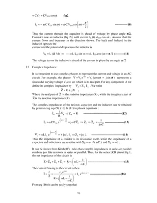 = CVC = CVCO cos t             fig2

                                                         π
        I C = − ω C VCO sin ω t = ω C VC O cos ω t +                                  -------------10)
                                                         2

      Thus the current through the capacitor is ahead of voltage by phase angle /2.
      Consider now an inductor (fig 2c) with current IL (t) =ILO cos t . Assume that the
      current flows and increases in the direction shown. The back emf induced in the
      inductor opposes the
      current and the potential drop across the inductor is

                VL = L (dI / dt ) = —          L ILO sin t = L ILO cos ( t +      /2 )----------(11)

      The voltage across the inductor is ahead of the current in phase by an angle            /2

I.3   Complex Impedance:

      It is convenient to use complex phasors to represent the current and voltage in an AC
      circuit. For example, the phasor V = Vo e i ω t = Vo (cos ωt + j sin ωt ) represents a
      sinusoidal varying voltage Vo cos t which is its real part .For any component A we
      define its complex impedance by VA = Z A I A . We write
                                Z = R + jX ,
      Where the real part of Z is the resistive impedance (R) , while the imaginary part of
       Z is the reactive impedance (X).

      The complex impedances of the resistor, capacitor and the inductor can be obtained
      by generalizing eqs (9) ,(10) & (11) to phasor equations :
                             1
                       I R = VR       ZR = R       ----------------------------------------(12)
                            R
                                j   t+                                 1
                 I C = CVCO e            2
                                             = j CVC    ZC     ZC =       --------------------(13)
                                                                      j C

                       j   t+
        VL = L I L e     2
                            = + j L IL     ZL = j L     ---------------------------------(14)
      Thus the impedance of a resistor is its resistance itself, while the impedance of a
      capacitor and inductance are reactive with XC = 1/ ( C ) and XL = L .

      It can be shown from Kirchoff’ s rules that complex impedances in series or parallel
      combine just like resistors in series or parallel. Thus, for the series LCR circuit fig 1,
      the net impedance of the circuit is
                                                     1
                Z = Z R + ZC + ZL = R + j L −               --------------------------------------(15)
                                                       C
      The current flowing in the circuit is then
                                   j t
                               o e
                I= =                        = I o e j ( t − ) --------------------------------(16)
                    Z                  1
                         R + j L−
                                        C
      From eq (16) it can be easily seen that

                                                   74
 