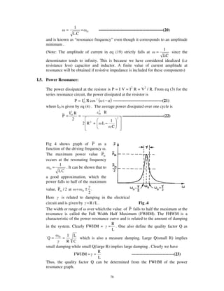 1
                 =       = O        -----------------------------------------------(20)
                    LC
    and is known as “ resonance frequency” even though it corresponds to an amplitude
    minimum .
                                                                                   1
    (Note: The amplitude of current in eq (19) strictly falls at              =         since the
                                                                                   LC
    denominator tends to infinity. This is because we have considered idealized (i.e
    resistance less) capacitor and inductor. A finite value of current amplitude at
    resonance will be obtained if resistive impedance is included for these components)

I.5. Power Resonance:

    The power dissipated at the resistor is P = I V = I2 R = V2 / R. From eq (3) for the
    series resonance circuit, the power dissipated at the resistor is
                      P = I 2 R cos 2 ( t − ) ------------------------------------(21)
                            O
    where IO is given by eq (4) . The average power dissipated over one cycle is
                                      2
                  I2 R                O R
              P= O =                                 ------------------------------(22)
                    2                       1
                                                 2

                          2 R2 +        L−
                                             C



    Fig 4 shows graph of P as a
    function of the driving frequency .
    The maximum power value Pm
    occurs at the resonating frequency
            1
      O =        . It can be shown that to
           LC
    a good approximation, which the
    power falls to half of the maximum
    value, Pm / 2 at       =± .O
                              2
    Here      is related to damping in the electrical
    circuit and is given by = R / L .                       Fig .4
    The width or range of over which the value of P falls to half the maximum at the
    resonance is called the Full Width Half Maximum (FWHM). The FHWM is a
    characteristic of the power resonance curve and is related to the amount of damping
                                           R
    in the system. Clearly FWHM = = . One also define the quality factor Q as
                                           L
                  1 L
     Q= O =               which is also a measure damping. Large Q(small R) implies
                 R C
    small damping while small Q(large R) implies large damping . Clearly we have
                                    R
                      FWHM = =                         -------------------------------(23)
                                    L
    Thus, the quality factor Q can be determined from the FWHM of the power
    resonance graph.

                                              76
 