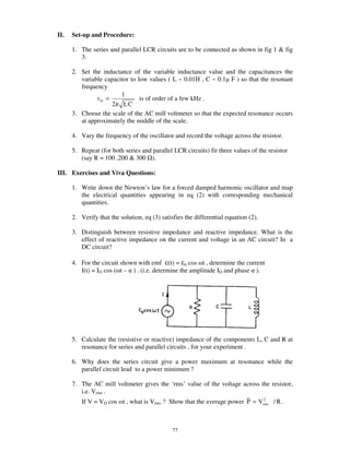 II.   Set-up and Procedure:

      1. The series and parallel LCR circuits are to be connected as shown in fig 1 & fig
         3.

      2. Set the inductance of the variable inductance value and the capacitances the
         variable capacitor to low values ( L ~ 0.01H , C ~ 0.1 F ) so that the resonant
         frequency
                        1
                O =             is of order of a few kHz .
                    2 LC
      3. Choose the scale of the AC mill voltmeter so that the expected resonance occurs
         at approximately the middle of the scale.

      4. Vary the frequency of the oscillator and record the voltage across the resistor.

      5. Repeat (for both series and parallel LCR circuits) fir three values of the resistor
         (say R = 100 ,200 & 300 ).

III. Exercises and Viva Questions:

      1. Write down the Newton’ s law for a forced damped harmonic oscillator and map
         the electrical quantities appearing in eq (2) with corresponding mechanical
         quantities.

      2. Verify that the solution, eq (3) satisfies the differential equation (2).

      3. Distinguish between resistive impedance and reactive impedance. What is the
         effect of reactive impedance on the current and voltage in an AC circuit? In a
         DC circuit?

      4. For the circuit shown with emf (t) = o cos t , determine the current
         I(t) = IO cos ( t – ) . (i.e. determine the amplitude IO and phase ).




      5. Calculate the (resistive or reactive) impedance of the components L, C and R at
         resonance for series and parallel circuits , for your experiment .

      6. Why does the series circuit give a power maximum at resonance while the
         parallel circuit lead to a power minimum ?

      7. The AC mill voltmeter gives the ‘rms’ value of the voltage across the resistor,
         i.e. Vrms .
         If V = VO cos t , what is Vrms ? Show that the average power P = Vrms / R .
                                                                            2




                                               77
 