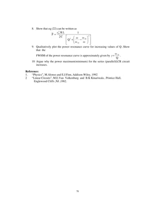 8. Show that eq (22) can be written as
                           2
                             RL             1
                     P= O
                            2C                        2

                                  Q2 +        −   O

                                           O

     9. Qualitatively plot the power resonance curve for increasing values of Q .Show
        that the
        FWHM of the power resonance curve is approximately given by =  O
                                                                         .
                                                                      Q
     10 Argue why the power maximum(minimum) for the series (parallel)LCR circuit
        increases.

Reference:
1. “ Physics” , M.Alonso and E.J.Finn, Addison-Wiley, 1992
2    “ Linear Circuits” , M.E.Van Valkenburg and B.K Kinariwala , Printice Hall,
        Englewood Cliffs ,NJ ,1982.




                                          78
 