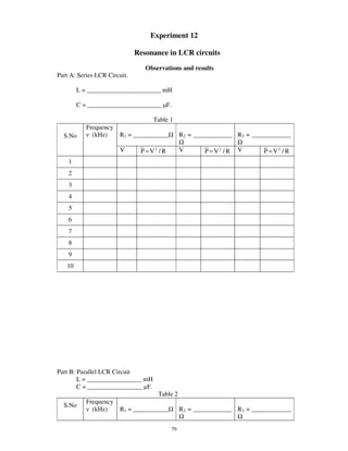 Experiment 12

                              Resonance in LCR circuits
                                 Observations and results
Part A: Series LCR Circuit.

        L = _______________________ mH

        C = _______________________ F.

                                    Table 1
           Frequency
  S.No       (kHz)     R1 = ___________          R2 = ____________ R3 = _______________

                       V       P = V2 / R        V       P = V2 / R   V      P = V2 / R
    1
    2
    3
    4
    5
    6
    7
    8
    9
   10




Part B: Parallel LCR Circuit
        L = _________________ mH
        C = _________________ F.
                                     Table 2
           Frequency
  S.No
             (kHz)     R1 = ___________          R2 = ____________ R3 = _______________


                                            79
 