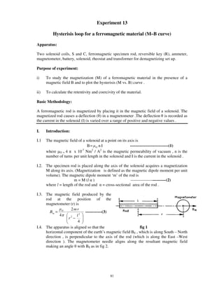Experiment 13

          Hysterisis loop for a ferromagnetic material (M–B curve)

Apparatus:

Two solenoid coils, S and C, ferromagnetic specimen rod, reversible key (R), ammeter,
magnetometer, battery, solenoid, rheostat and transformer for demagnetizing set up.

Purpose of experiment:

i)    To study the magnetization (M) of a ferromagnetic material in the presence of a
      magnetic field B and to plot the hysterisis (M vs. B) curve .

ii)   To calculate the retentivity and coercivity of the material.

Basic Methodology:

A ferromagnetic rod is magnetized by placing it in the magnetic field of a solenoid. The
magnetized rod causes a deflection ( ) in a magnetometer .The deflection is recorded as
the current in the solenoid (I) is varied over a range of positive and negative values .

I.    Introduction:

I.1   The magnetic field of a solenoid at a point on its axis is
                               B= O n I                   ----------------------------(1)
                           -7     2    2
      where O = 4     x 10 Nm / A is the magnetic permeability of vacuum , n is the
      number of turns per unit length in the solenoid and I is the current in the solenoid .

I.2. The specimen rod is placed along the axis of the solenoid acquires a magnetization
     M along its axis. (Magnetization is defined as the magnetic dipole moment per unit
     volume). The magnetic dipole moment ‘m’ of the rod is
                      m = M (l )                       --------------------------(2)
     where l = length of the rod and = cross-sectional area of the rod .

I.3. The magnetic field produced by the
     rod at the position of the
     magnetometer (r) is
                     2mr
       Bm = O                ------------(3)
             4          l2
                   r −
                     2

                        4
I.4. The apparatus is aligned so that the                     fig 1
     horizontal component of the earth’ s magnetic field BE , which is along South – North
     direction , is perpendicular to the axis of the rod (which is along the East –West
     direction ). The magnetometer needle aligns along the resultant magnetic field
     making an angle with BE as in fig 2.




                                              81
 