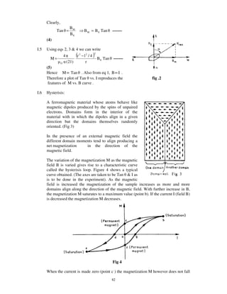 Clearly,
                           BM
            Tan =                            B M = B E Tan          -------
                           BE
      (4)

I.5   Using eqs 2, 3 & 4 we can write

        M=
                     4            (r   2
                                           − l2 / 4   )
                                                      2

                                                          B E Tan   -------
                 O       (2 l )               r
      (5)
      Hence M ∝ Tan . Also from eq 1, B∝ I .
      Therefore a plot of Tan vs. I reproduces the                            fig .2
       features of M vs. B curve .

I.6   Hysterisis:

      A ferromagnetic material whose atoms behave like
      magnetic dipoles produced by the spins of unpaired
      electrons. Domains form in the interior of the
      material with in which the dipoles align in a given
      direction but the domains themselves randomly
      oriented. (Fig 3)

      In the presence of an external magnetic field the
      different domain moments tend to align producing a
      net magnetization    in the direction of the
      magnetic field.

      The variation of the magnetization M as the magnetic
      field B is varied gives rise to a characteristic curve
      called the hysterisis loop. Figure 4 shows a typical
      curve obtained. (The axes are taken to be Tan & I as
      is to be done in the experiment). As the magnetic
      field is increased the magnetization of the sample increases as more and more
      domains align along the direction of the magnetic field. With further increase in B,
      the magnetization M saturates to a maximum value (point b). If the current I (field B)
      is decreased the magnetization M decreases.




                                                                    Fig 4

      When the current is made zero (point c ) the magnetization M however does not fall
                                                                    82
 