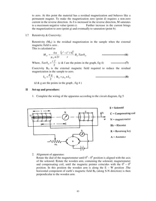 to zero. At this point the material has a residual magnetization and behaves like a
      permanent magnet. To make the magnetization zero (point d) requires a non-zero
      current in the reverse direction. As I is increased in the reverse direction, M saturates
      to a maximum negative value (point e).           Further increase in the current brings
      the magnetization to zero (point g) and eventually to saturation (point b).

I.7   Retentivity & Coercivity:

      Retentivity (MO) is the residual magnetization in the sample when the external
      magnetic field is zero .
      This is calculated as

                MO =
                            4        (r   2
                                                   )2
                                              −l2 / 4
                                                      BE Tan          ------------------------(6)
                                                               O
                            O   2l             r
                       cf
      Where, Tan    O   =    (c & f are the points in the graph, fig 4)        ---------------(7)
                        2
      Coercivity BO is the external magnetic field required to reduce the residual
      magnetization in the sample to zero.
                    dg
               IO =      ; BO = O n IO                         -------------------------------(8)
                     2
       (d & g are the points in the graph , fig 4 )

II    Set-up and procedure:

      1. Complete the wiring of the apparatus according to the circuit diagram, fig 5




      2. Alignment of apparatus:
         Rotate the dial of the magnetometer until 00 – 00 position is aligned with the axis
         of the solenoid. Rotate the wooden arm, containing the solenoid, magnetometer
         and compensating coil, until the magnetic pointer coincides with the 00 – 00
         position. In this position the wooden arm is along the E – W position .The
         horizontal component of earth’ s magnetic field BE (along S-N direction) is then
         perpendicular to the wooden arm.




                                                        83
 