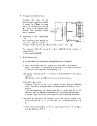 3. Demagnetization of specimen:

    Complete the wiring of the
    demagnetizing apparatus according
    to circuit Fig 6. Insert specimen
    rod in the solenoid and vary the
    AC current in the solenoid using
    rheostat. This procedure should
    take 2-5 minutes.

4   Positioning of the Compensating
    Coil:
    Pass current (say 1A) through the
    coils S & C. Vary the position of C
    along the wooden arm until the deflection of the needle is zero. Fig 6

    The magnetic field of solenoid S is then nullified (at the position of
    magnetometer)
    by the magnetic field of C .

5. Begin Measurement:

    i). To begin with, the current in the solenoid should be switched off.

    ii). Insert specimen rod so that it’ s leading tip is at the edge of the solenoid.
         (Note: There should be no deflection of the needle at this point .If deflection
         is observed, repeat step 3 for demagnetizing rod).

    iii). Keep the reversing key R in a position so that current flows in a given
          direction.
          The rheostat position should correspond to maximum resistance.

    iv). Switch on the current.
         (Caution: From now on the current variation sequence has to be followed
         strictly Any change or back tracking of measurement will lead to incorrect
         results).
    v). Vary the current using the rheostat from 0A – 1.5A and back 1.5A – 0A
         insteps of 0.1A and note the deflections 1 & 2 for each setting of current.
         (Caution: To get strictly zero current you will have to switch off the battery)

    vi). Reverse the position of the reversible key R and vary the current in the
         reverse direction 0A – 1.5A ,and back 1.5A – 0A .Note the deflections 1 &
         2


    vii). Reverse the position of the key R and vary the current from 0 – 1.5A. Again
        note the deflections 1 & 2




                                        84
 