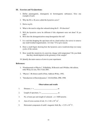 III. Exercises and Via Questions:

     1. Define paramagnetic, diamagnetic & ferromagnetic substances. Give one
        example of each.

     2. Why the M vs. B curve called the hysterisis curve?

     3. Derive eq (6).

     4. What is the need to align the solenoid along the E – W direction?

     5. Will the hysterisis curve be different if this alignment were not done? If yes
        why?
     6. How does the demagnetization setup demagnetize the rod?

     7. It is said that dropping the specimen rod on a hard surface also serves to remove
        any small residual magnetization . Is it true ? If so give reason.

     8. Draw a small figure showing how the hysterisis curve would develop over many
        cycles of the current.

     9. How would the retentivity & coercivity change with temperature? Do you think
            that they should depend on the geometry of the sample?

     10. Identify the main sources of error in your experiment.

References:

     1. “ Fundamentals of Physics” , D.Halliday, R.Resnick and J.Walker, 6th edition,
        John-Wiley & sons, New York 2001.

     2. “ Physics” , M.Alonso and E.J.Finn, Addison-Wiley, 1992.

     3. “ Introduction to Electrodynamics” , D.J.Griffiths ,PHI, 1998.


                               Observations and results

   1.     Distance, r = __________________________ m

   2.     Length of specimen, l = __________________ m

   3.     No. of turns per unit length of solenoid , n = 1600 turns/m .

   4.     Area of cross-section of rod , S = 1.84 x 10-5 m2 .

   5.     Horizontal component of earth’ s magnetic field ,BE = 3.53 x 10-5 T .




                                            85
 