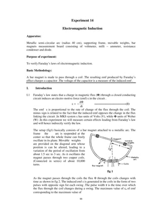 Experiment 14

                              Electromagnetic Induction

Apparatus:

Metallic semi–circular arc (radius 40 cm), supporting frame, movable weights, bar
magnets measurement board consisting of voltmeter, milli – ammeter, resistance
condenser and diode.

Purpose of experiment:

To verify Faraday’ s laws of electromagnetic induction.

Basic Methodology:

A bar magnet is made to pass through a coil .The resulting emf produced by Faraday’ s
effect charges a capacitor .The voltage of the capacitor is a measure of the induced emf .

I.     Introduction

I.1   Faraday’ s law states that a charge in magnetic flux ( ) through a closed conducting
      circuit induces an electro motive force (emf) in the circuit .
                                              dΦ
                                         = −              --------------------------------(1)
                                               dt
      The emf      is proportional to the rate of change of the flux through the coil. The
      minus sign is related to the fact that the induced emf opposes the change in the flux
      linking the circuit .In MKS system has units of Volts (V), while units of Weber
      (W) .In this experiment we will measure certain effects leading from Faraday’ s law
      and will hence indirectly verify the law.

      The setup (fig1) basically consists of a bar magnet attached to a metallic arc. The
      frame the            arc is suspended at the
      center so that the whole frame can freely
      oscillate in its plane. Movable weights
      are provided on the diagonal arm whose
      position is can be altered, leading to a
      variation of the period of oscillation from
      about 1.5 sec to 3 sec. As it oscillates the
      magnet passes through two copper coils.
      (Connected in series) of about 10,000
      turns.

                                                                     fig 1

      As the magnet passes through the coils the flux through the coils changes with
      time as shown in fig 2. The induced emf is generated in the coils in the form of two
      pulses with opposite sign for each swing .The pulse width is the time over which
      the flux through the coil changes during a swing. The maximum value of o of emf
      corresponding to the maximum value of

                                             88
 