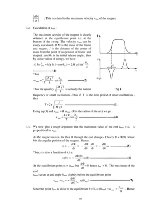 dΦ
                        . This is related to the maximum velocity vrms of the magnet.
      dt

I.2. Calculation of vrms :

     The maximum velocity of the magnet is clearly
     obtained at the equilibrium point i.e. at the
     bottom of the swing .The velocity vrms can be
     easily calculated. If M is the mass of the frame
     and magnet, l is the distance of the center of
     mass from the point of suspension of frame and
     magnet , and O is the initial release angle , then
     by conservation of energy, we have
      1
          2   I   2
                  max   = Mg l ( 1 − cos   O   ) = 2 M g l sin 2   O

                                                           2
     --------------------(1)
     Thus
                  M gl
        max = 2            sin O         ----------------(2)
                     I           2
                              M gl
     Thus the quantity                is actually the natural                            fig 2
                                 I
     frequency of small oscillations .Thus if T is the time period of small oscillations ,
     then
                               I
                 T =2                --------------------------------------------------(3)
                            M gl
     Using eq (3) and vmax = R max (R is the radius of the arc) we get
                                    4 R
                            v max =        sin O ------------------------------------(4)
                                      T          2

I.4. We now give a rough argument that the maximum value of the emf                     max   =   o   is
     proportional to vmax .

     As the magnet moves, the flux through the coil changes. Clearly = ( ) ,where
       is the angular position of the magnet . Hence
                                       dΦ          dΦ d              dΦ
                                 = −        = −               = −            -----------------(5)
                                        dt         d      dt          d
     Thus, is also a function of , i.e.
                                           dΦ ( )
                                ( ) = −              ( ) --------------------------------------(6)
                                            d
                                               dΦ
     At the equilibrium point = max but            = 0 hence eq = 0 . The maximum of the
                                                d
     emf
      max occurs at and angle max slightly before the equilibrium point
                                      dΦ
                        max = O = −              ( max ) ----------------------------------------(7)
                                      d max
                                                                                      v
     Since the point max is close to the equilibrium = 0, ( max) ≈ max = max . Hence
                                                                                        R

                                                           89
 