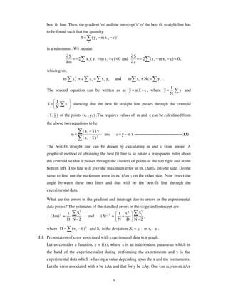 best fit line. Then, the gradient 'm' and the intercept 'c' of the best fit straight line has
     to be found such that the quantity
                         S = ( yi − m x i − c )2
                                 i

     is a minimum . We require
                 ∂S                                                 ∂S
                    =−2         x i ( y i − m x i − c) = 0 and         =− 2      ( y i − m x i − c) = 0 ,
                 ∂m                                                 ∂c

     which give,
               m     x i2 + c        xi =    x i yi       and     m    x i + Nc =     yi .

                                                                                                1
     The second equation can be written as as y = m x + c , where y =                                  y i and
                                                                                                N
           1
      x=        xi    showing that the best fit straight line passes through the centroid
           N
      ( x , y ) of the points (xi , yi ) .The requires values of m and c can be calculated from
     the above two equations to be
                            ( x i − x ) yi
                     m=                        and        c = y − m x ----------------------------------(13)
                            ( xi − x )2

     The best-fit straight line can be drawn by calculating m and c from above. A
     graphical method of obtaining the best fit line is to rotate a transparent ruler about
     the centroid so that it passes through the clusters of points at the top right and at the
     bottom left. This line will give the maximum error in m, ( m)1, on one side. Do the
     same to find out the maximum error in m, ( m)2 on the other side. Now bisect the
     angle between these two lines and that will be the best-fit line through the
     experimental data.

     What are the errors in the gradient and intercept due to errors in the experimental
     data points? The estimates of the standard errors in the slope and intercept are
                 1     Si2                     1 x2          Si2
       (∆m) 2 ≈              and     (∆c) 2 ≈     +              ,
                 D N−2                         N D N−2

     where D =       ( x i − x ) 2 and Si is the deviation ,Si = yi – m xi – c .

II.1. Presentation of error associated with experimental data in a graph.
     Let us consider a function, y = f(x), where x is an independent parameter which in
     the hand of the experimentalist during performing the experiments and y is the
     experimental data which is having a value depending upon the x and the instruments.
     Let the error associated with x be ±Ax and that for y be ±Ay. One can represent ±Ax


                                                      9
 
