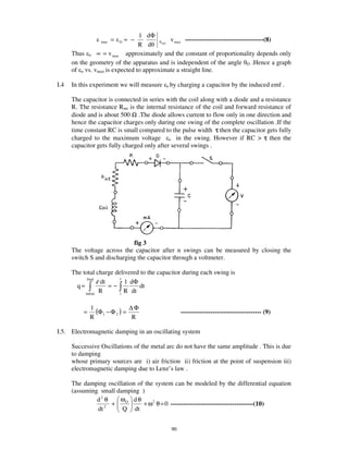 1 dΦ
                  max   =   O   ≈ −           v max -------------------------------------(8)
                                 R d      max



      Thus o ∝ = v max approximately and the constant of proportionality depends only
      on the geometry of the apparatus and is independent of the angle O .Hence a graph
      of o vs. vmax is expected to approximate a straight line.

I.4   In this experiment we will measure   o by   charging a capacitor by the induced emf .

      The capacitor is connected in series with the coil along with a diode and a resistance
      R. The resistance Rint is the internal resistance of the coil and forward resistance of
      diode and is about 500 Ω .The diode allows current to flow only in one direction and
      hence the capacitor charges only during one swing of the complete oscillation .If the
      time constant RC is small compared to the pulse width τ then the capacitor gets fully
      charged to the maximum voltage o in the swing. However if RC > τ then the
      capacitor gets fully charged only after several swings .




                             fig 3
      The voltage across the capacitor after n swings can be measured by closing the
      switch S and discharging the capacitor through a voltmeter.

      The total charge delivered to the capacitor during each swing is
            final
                   ε dt    f
                             1 dΦ
        q=              =−        dt
           initial
                    R      i
                             R dt


          =
              1
                (Φ1 − Φ 2 ) = ∆ Φ                  -------------------------------------- (9)
              R                R

I.5. Electromagnetic damping in an oscillating system

      Successive Oscillations of the metal arc do not have the same amplitude . This is due
      to damping
      whose primary sources are i) air friction ii) friction at the point of suspension iii)
      electromagnetic damping due to Lenz’ s law .

      The damping oscillation of the system can be modeled by the differential equation
      (assuming small damping )
               d2 θ    ωO d θ
                  2
                    +           + ω 2 θ = 0 ---------------------------------------(10)
               dt       Q dt


                                             90
 