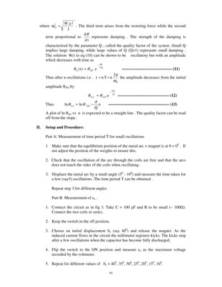 M gl
  where ωO =
         2
                        . The third term arises from the restoring force while the second
                   I
                             dθ
      term proportional to        represents damping . The strength of the damping is
                             dt
      characterized by the parameter Q , called the quality factor of the system .Small Q
      implies large damping, while large values of Q (Q>1) represents small damping .
      The solution θ(t) to eq (10) can be shown to be oscillatory but with an amplitude
      which decreases with time as
                                                         ωt
                                                     −
                        θ A ( t ) = θ AO e               2Q
                                                                               ------------------------------------- (11)
                                                                        2π
      Thus after n oscillations i.e . t = n T = n                             the amplitude decreases from the initial
                                                                        ωO
      amplitude θAO by
                                                                       πn
                                                                   −
                                    θAn = θAO e                        Q
                                                                             -------------------------------------- (12)
                                       π
      Thus        ln θ A n = ln θ   AOn  −  --------------------------------------------- (13)
                                   Q
      A plot of ln θAn vs n is expected to be a straight line . The quality factor can be read
      off from the slope .

II.   Setup and Procedure:

      Part A: Measurement of time period T for small oscillations

      1   Make sure that the equilibrium position of the metal arc + magnet is at = 00 . If
          not adjust the position of the weights to ensure this.

      2. Check that the oscillation of the arc through the coils are free and that the arcs
         does not touch the sides of the coils when oscillating .

      3. Displace the metal arc by a small angle (50 - 100) and measure the time taken for
         a few (say5) oscillations .The time period T can be obtained .

          Repeat step 3 for different angles.

          Part B: Measurement of             o   .

      1. Connect the circuit as in fig 3. Take C = 100 F and R to be small (~ 100 ).
         Connect the two coils in series.

      2. Keep the switch in the off position.

      3. Choose an initial displacement o (say 400) and release the magnet. As the
         induced current flows in the circuit the millimeter registers kicks. The kicks stop
         after a few oscillations when the capacitor has become fully discharged.

      4. Flip the switch to the ON position and measure                                     o   as the maximum voltage
         recorded by the voltmeter.

      5. Repeat for different values of                       o   = 400, 350, 300, 250, 200, 150, 100.

                                                                   91
 