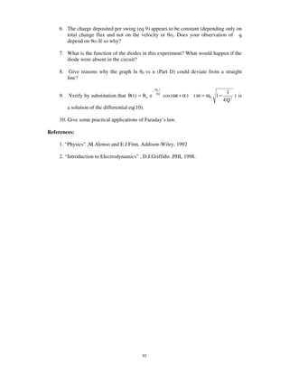 6. The charge deposited per swing (eq 9) appears to be constant (depending only on
       total change flux and not on the velocity or o). Does your observation of q
       depend on o? If so why?

    7. What is the function of the diodes in this experiment? What would happen if the
       diode were absent in the circuit?

    8.    Give reasons why the graph ln       0   vs n (Part D) could deviate from a straight
         line?

                                                          ω0 t
                                                      −                                          1
    9.   Verify by substitution that θ( t ) = θ 0 e       2Q
                                                                 cos (ωt + α )   ( ω = ω0 1 −       ) is
                                                                                                4Q2
         a solution of the differential eq(10).

    10. Give some practical applications of Faraday’ s law.

References:

    1. “ Physics” ,M.Alonso and E.J.Finn, Addison-Wiley, 1992

    2. “ Introduction to Electrodynamics” , D.J.Griffiths ,PHI, 1998.




                                              93
 