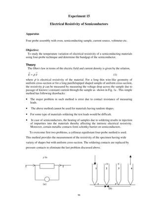 Experiment 15

                          Electrical Resistivity of Semiconductors

Apparatus

Four probe assembly with oven, semiconducting sample, current source, voltmeter etc.


Objective:
 To study the temperature variation of electrical resistivity of a semiconducting materials
using four-probe technique and determine the bandgap of the semiconductor.

Theory
 The Ohm' law in terms of the electric field and current density is given by the relation,
        s
    →       →
    E=ρJ                                                                               (1)
where ρ is electrical resistivity of the material. For a long thin wire-like geometry of
uniform cross-section or for a long parellelopiped shaped sample of uniform cross-section,
the resistivity ρ can be measured by measuring the voltage drop across the sample due to
passage of known ( constant) current through the sample as shown in Fig. 1a . This simple
method has following drawbacks:

•       The major problem in such method is error due to contact resistance of measuring
        leads.

•       The above method cannot be used for materials having random shapes.

•       For some type of materials soldering the test leads would be difficult.
•       In case of semiconductors, the heating of samples due to soldering results in injection
        of impurities into the materials thereby affecting the intrinsic electrical resistivity.
        Moreover, certain metallic contacts form schottky barrier on semiconductors.
    To overcome first two problems, a collinear equidistant four-probe method is used.
This method provides the measurement of the resistivity of the specimen having wide
variety of shapes but with uniform cross-section. The soldering contacts are replaced by
pressure contacts to eliminate the last problem discussed above.


                    l/a

                                                               +I           +V               -V   -I
I                                   I
                                                                    1       2                3         4




                   (a)                                                  r               r’
                                                                                 (b)

                                                 96
 